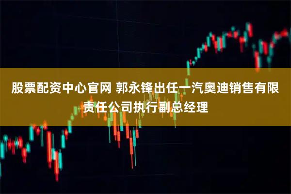 股票配资中心官网 郭永锋出任一汽奥迪销售有限责任公司执行副总经理