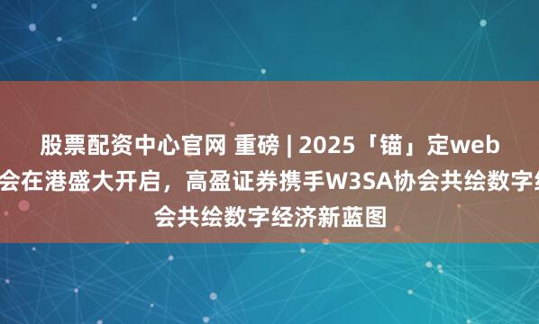 股票配资中心官网 重磅 | 2025「锚」定web3.0未来峰会在港盛大开启，高盈证券携手W3SA协会共绘数字经济新蓝图