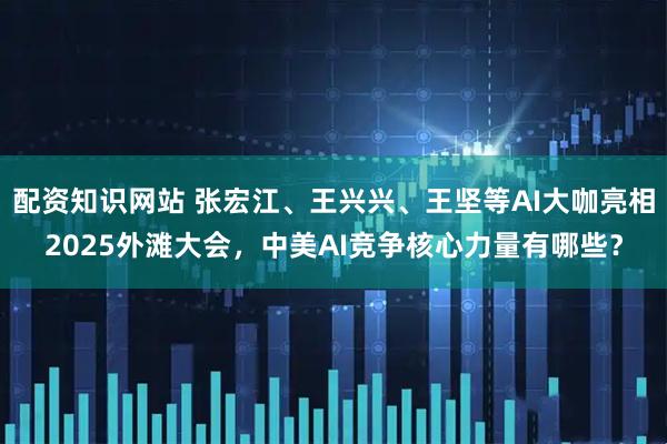 配资知识网站 张宏江、王兴兴、王坚等AI大咖亮相2025外滩大会，中美AI竞争核心力量有哪些？