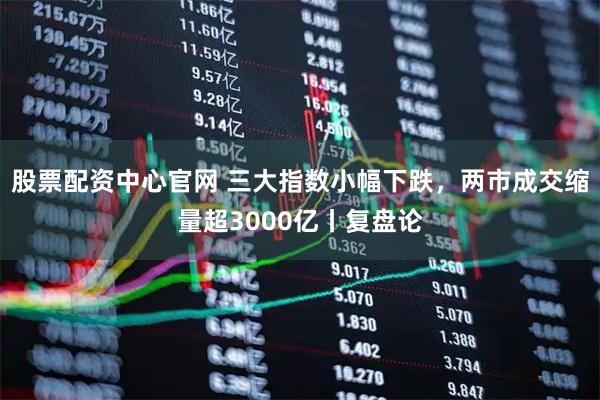 股票配资中心官网 三大指数小幅下跌，两市成交缩量超3000亿丨复盘论