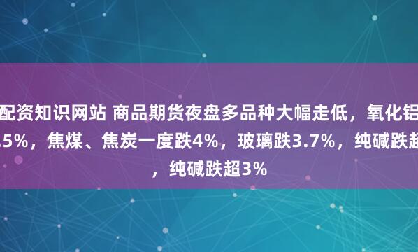 配资知识网站 商品期货夜盘多品种大幅走低，氧化铝跌4.5%，焦煤、焦炭一度跌4%，玻璃跌3.7%，纯碱跌超3%