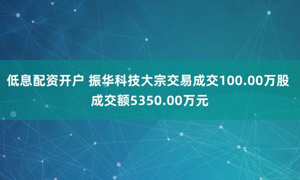 低息配资开户 振华科技大宗交易成交100.00万股 成交额5350.00万元