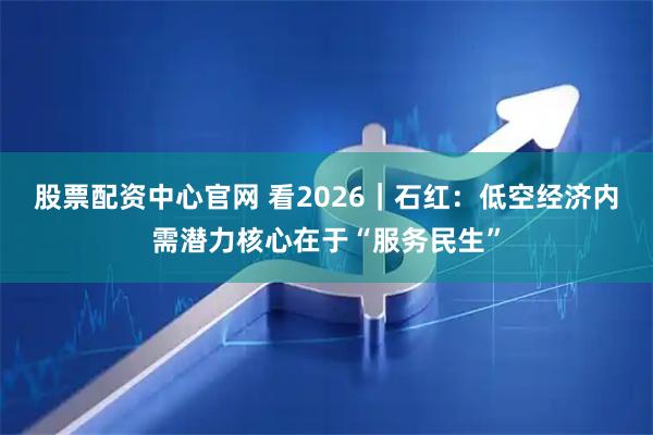 股票配资中心官网 看2026｜石红：低空经济内需潜力核心在于“服务民生”