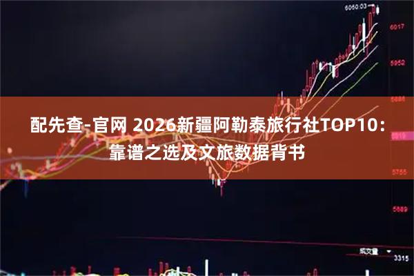 配先查-官网 2026新疆阿勒泰旅行社TOP10：靠谱之选及文旅数据背书