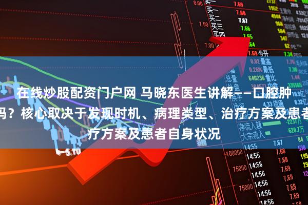 在线炒股配资门户网 马晓东医生讲解——口腔肿瘤能治愈吗？核心取决于发现时机、病理类型、治疗方案及患者自身状况