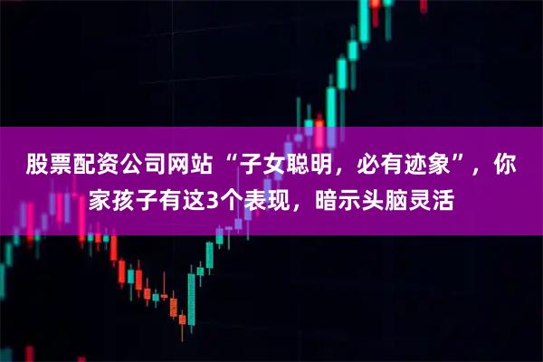 股票配资公司网站 “子女聪明，必有迹象”，你家孩子有这3个表现，暗示头脑灵活