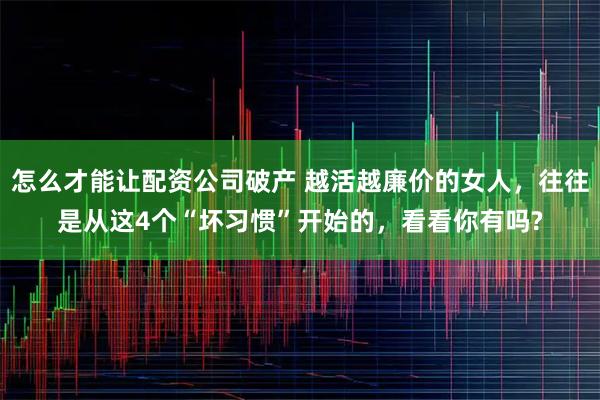 怎么才能让配资公司破产 越活越廉价的女人，往往是从这4个“坏习惯”开始的，看看你有吗?