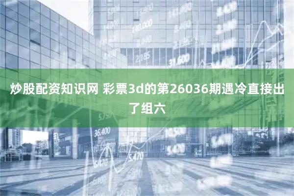 炒股配资知识网 彩票3d的第26036期遇冷直接出了组六