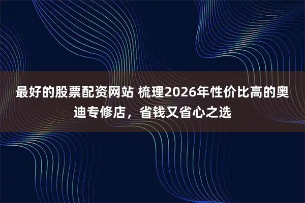 最好的股票配资网站 梳理2026年性价比高的奥迪专修店，省钱又省心之选