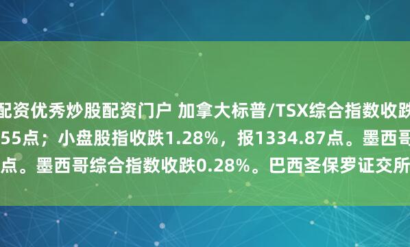 配资优秀炒股配资门户 加拿大标普/TSX综合指数收跌0.54%，报32896.55点；小盘股指收跌1.28%，报1334.87点。墨西哥综合指数收跌0.28%。巴西圣保罗证交所指数收跌0.30%。