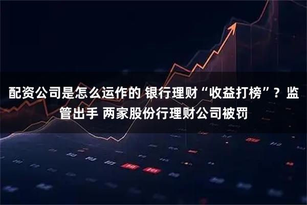 配资公司是怎么运作的 银行理财“收益打榜”？监管出手 两家股份行理财公司被罚