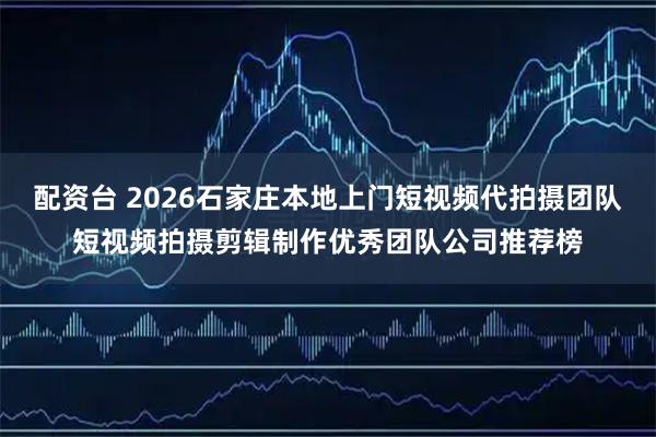 配资台 2026石家庄本地上门短视频代拍摄团队短视频拍摄剪辑制作优秀团队公司推荐榜