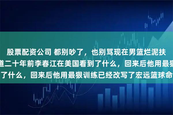 股票配资公司 都别吵了，也别骂现在男篮烂泥扶不上墙了，你根本不知道二十年前李春江在美国看到了什么，回来后他用最狠训练已经改写了宏远篮球命运
