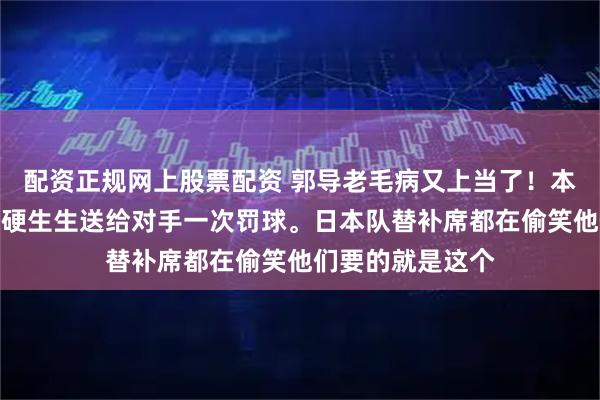配资正规网上股票配资 郭导老毛病又上当了！本来稳稳的球权，硬生生送给对手一次罚球。日本队替补席都在偷笑他们要的就是这个