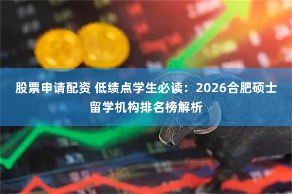 股票申请配资 低绩点学生必读：2026合肥硕士留学机构排名榜解析